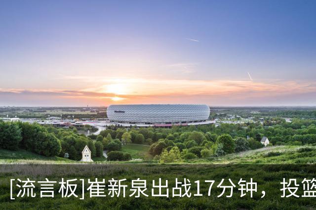 [流言板]崔新泉出战17分钟，投篮7中5、三分6中4得到17分1抢断